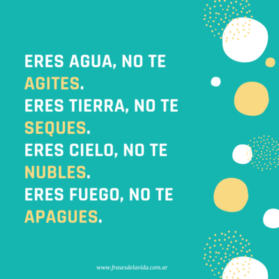 Eres AGUA, no te agites. Eres TIERRA, no te seques. Eres CIELO, no te nubles. Eres FUEGO, no te apagues.