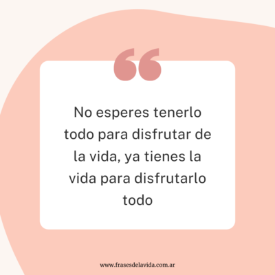 No esperes tenerlo todo para disfrutar de la vida, ya tienes la vida para disfrutarlo todo