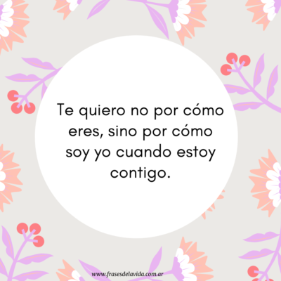 Te quiero no por cómo eres, sino por cómo soy yo cuando estoy contigo.