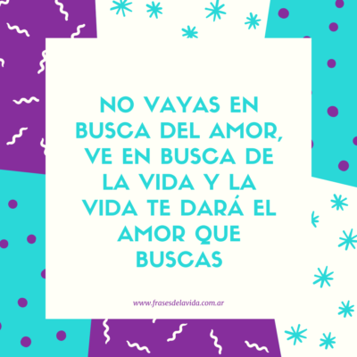 No vayas en busca del amor ve en busca de la vida y la vida te dará el amor que buscas