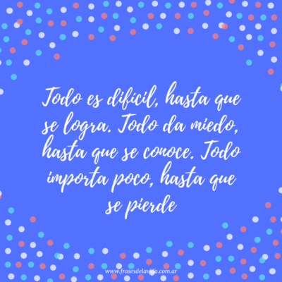 Todo es difícil, hasta que se logra. Todo da miedo, hasta que se conoce. Todo importa poco, hasta que se pierde