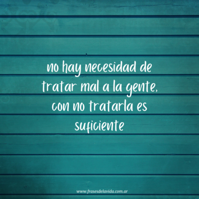 No hay necesidad de tratar mal a la gente con no tratarla es suficiente