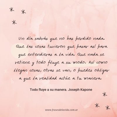 Un día sabrás que no has perdido nada. Que las cosas tuvieron que pasar así para que entendieras a la vida. Que nada se retiene y todo fluye a su modo. Así como llegan cosas, otras se van, o puedes obligar a que la realidad actúe a tu manera