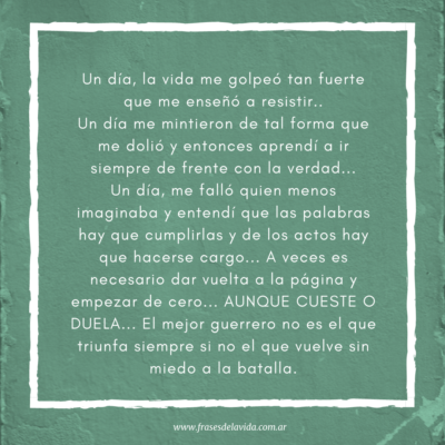 Un día, la vida me golpeó tan fuerte que me enseñó a resistir.. Un día me mintieron de tal forma que me dolió y entonces aprendí a ir siempre de frente con la verdad… Un día, me falló quien menos imaginaba y entendí que las palabras hay que cumplirlas y de los actos hay que hacerse cargo… A veces es necesario dar vuelta a la página y empezar de cero… AUNQUE CUESTE O DUELA… El mejor guerrero no es el que triunfa siempre si no el que vuelve sin miedo a la batalla.